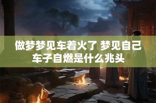 做梦梦见车着火了 梦见自己车子自燃是什么兆头