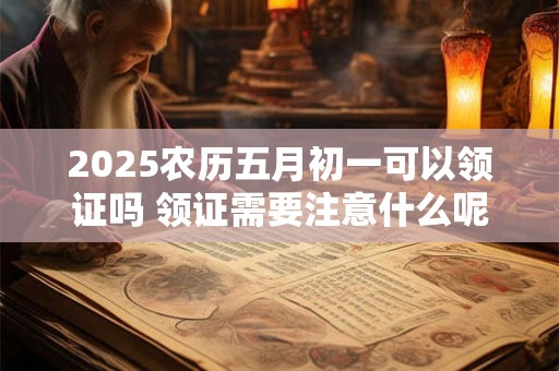 2025农历五月初一可以领证吗 领证需要注意什么呢