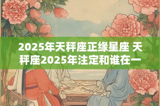 2025年天秤座正缘星座 天秤座2025年注定和谁在一起