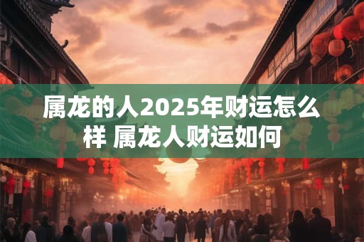 属龙的人2025年财运怎么样 属龙人财运如何