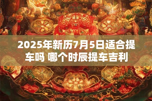 2025年新历7月5日适合提车吗 哪个时辰提车吉利