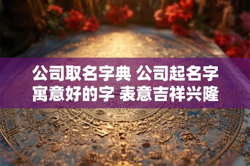 公司取名字典 公司起名字寓意好的字 表意吉祥兴隆