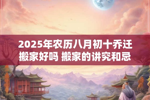 2025年农历八月初十乔迁搬家好吗 搬家的讲究和忌讳