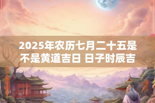 2025年农历七月二十五是不是黄道吉日 日子时辰吉凶
