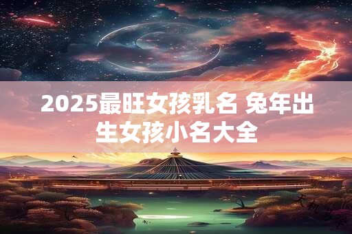 2025最旺女孩乳名 兔年出生女孩小名大全