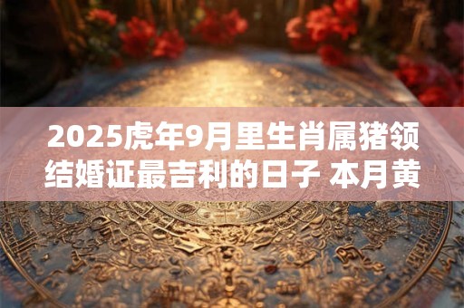 2025虎年9月里生肖属猪领结婚证最吉利的日子 本月黄道吉日