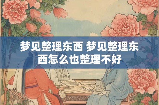 梦见整理东西 梦见整理东西怎么也整理不好