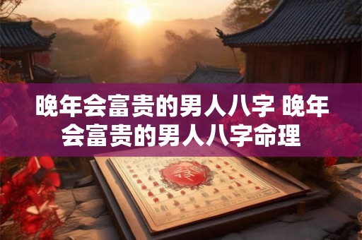 晚年会富贵的男人八字 晚年会富贵的男人八字命理