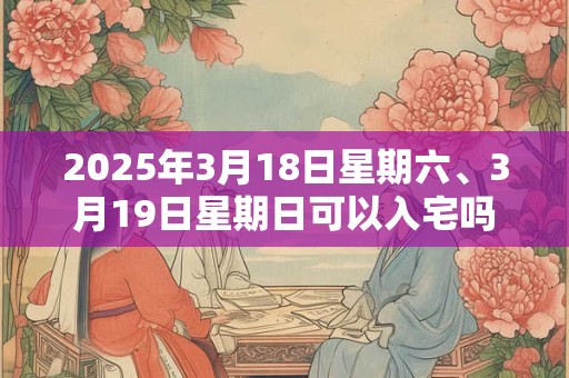 2025年3月18日星期六、3月19日星期日可以入宅吗