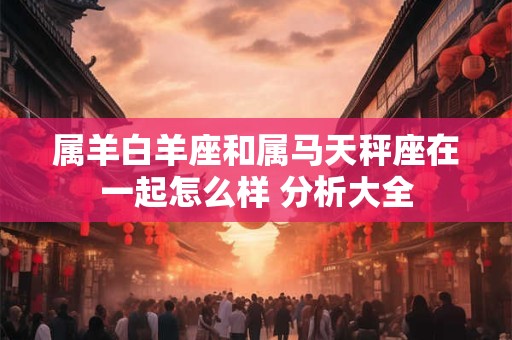 属羊白羊座和属马天秤座在一起怎么样 分析大全
