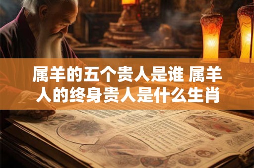 属羊的五个贵人是谁 属羊人的终身贵人是什么生肖