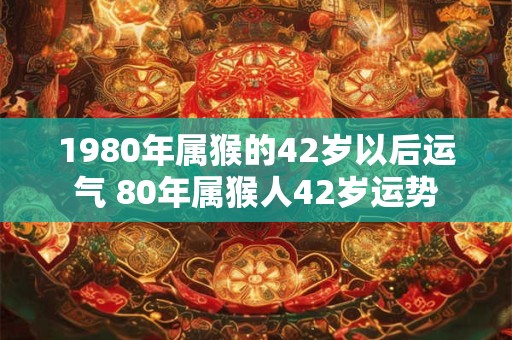 1980年属猴的42岁以后运气 80年属猴人42岁运势