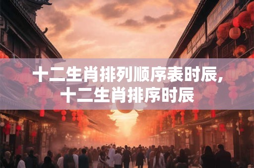十二生肖排列顺序表时辰,十二生肖排序时辰