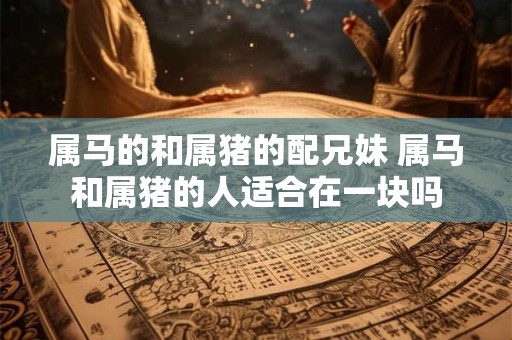 属马的和属猪的配兄妹 属马和属猪的人适合在一块吗