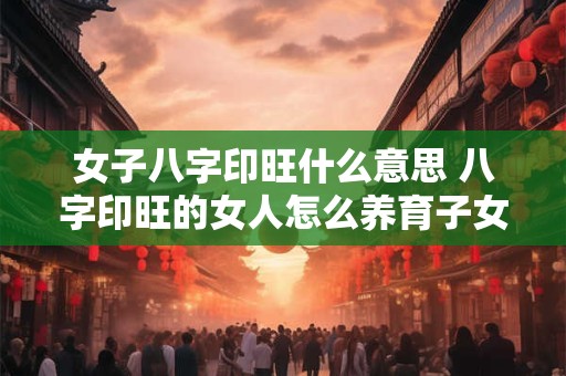 女子八字印旺什么意思 八字印旺的女人怎么养育子女