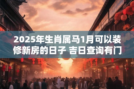 2025年生肖属马1月可以装修新房的日子 吉日查询有门道