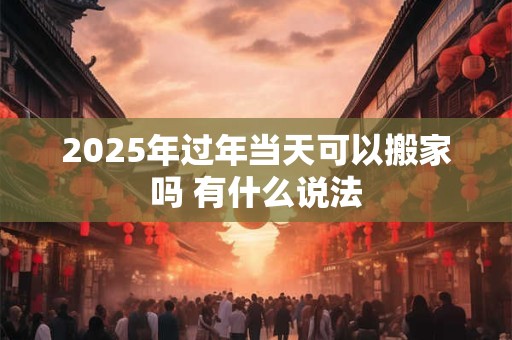 2025年过年当天可以搬家吗 有什么说法