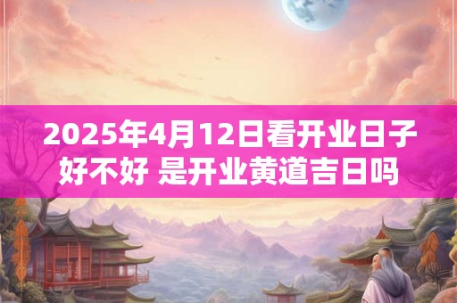 2025年4月12日看开业日子好不好 是开业黄道吉日吗