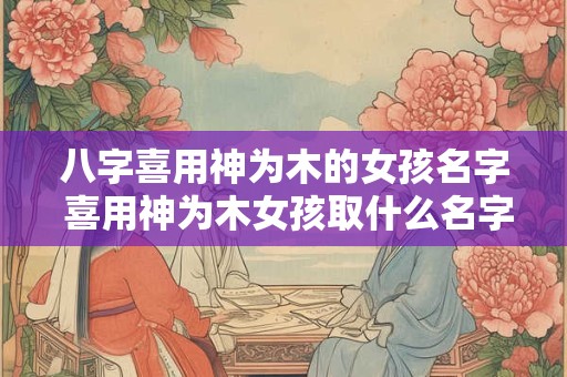 八字喜用神为木的女孩名字 喜用神为木女孩取什么名字