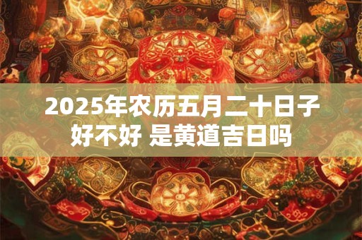 2025年农历五月二十日子好不好 是黄道吉日吗 2025年农历五月二十日子好不好 是黄道吉日吗
