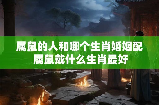 属鼠的人和哪个生肖婚姻配 属鼠戴什么生肖最好