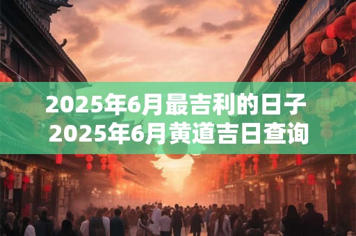 2025年6月最吉利的日子 2025年6月黄道吉日查询
