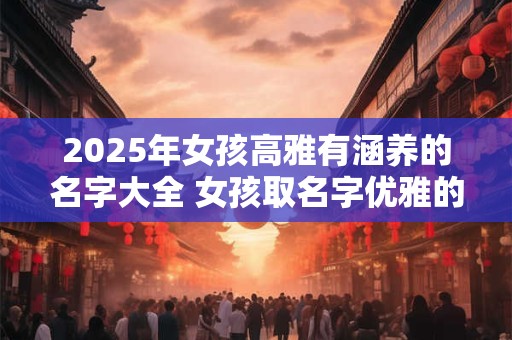 2025年女孩高雅有涵养的名字大全 女孩取名字优雅的单字