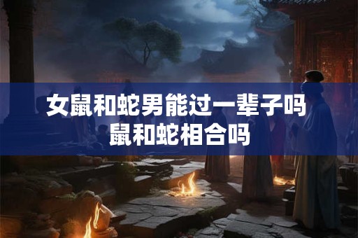 女鼠和蛇男能过一辈子吗 鼠和蛇相合吗