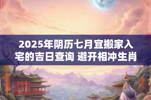 2025年阴历七月宜搬家入宅的吉日查询 避开相冲生肖