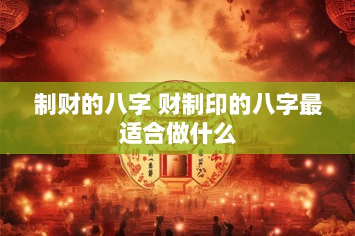 制财的八字 财制印的八字最适合做什么