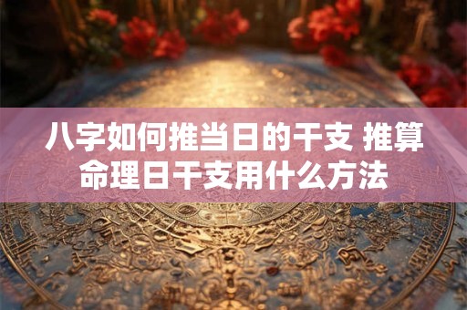 八字如何推当日的干支 推算命理日干支用什么方法