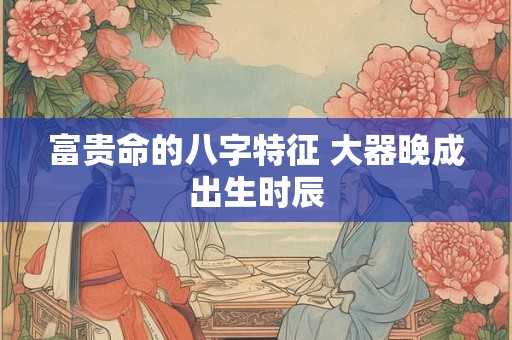 富贵命的八字特征 大器晚成出生时辰
