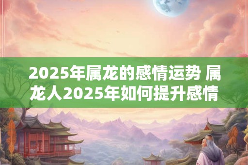 2025年属龙的感情运势 属龙人2025年如何提升感情运