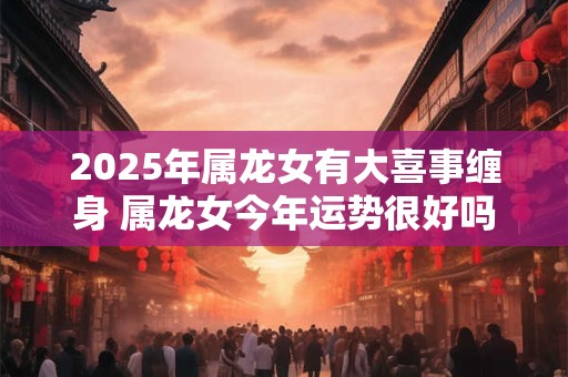 2026年属龙女有大喜事缠身 属龙女今年运势很好吗 2026年属龙女有大喜事缠身 属龙女今年运势很好吗