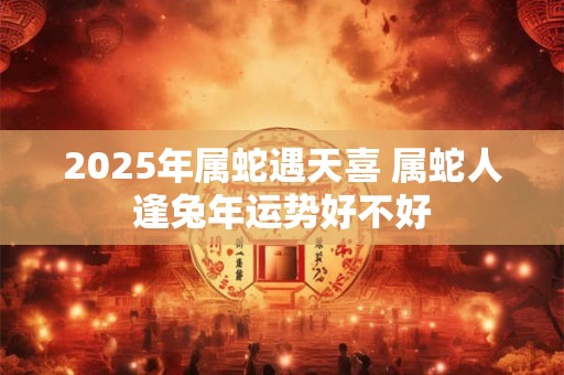 2025年属蛇遇天喜 属蛇人逢兔年运势好不好 2025年属蛇遇天喜 属蛇人逢兔年运势好不好