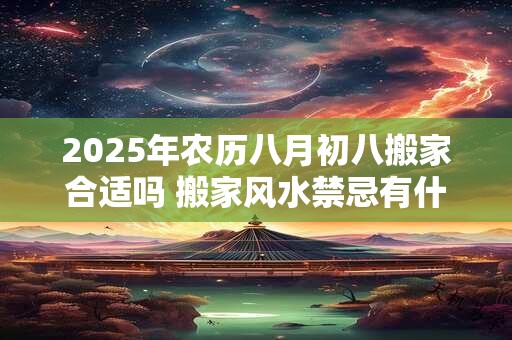 2025年农历八月初八搬家合适吗 搬家风水禁忌有什么讲究