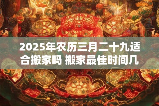 2025年农历三月二十九适合搬家吗 搬家最佳时间几点