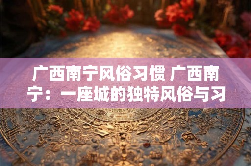 广西南宁风俗习惯 广西南宁:一座城的独特风俗与习惯 广西南宁风俗习惯 广西南宁:一座城的独特风俗与习惯