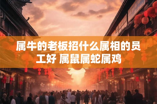 属牛的老板招什么属相的员工好 属鼠属蛇属鸡