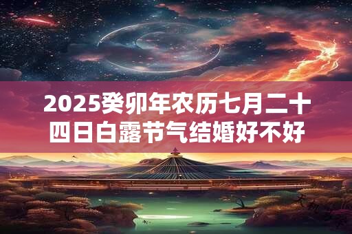 2025癸卯年农历七月二十四日白露节气结婚好不好 2025癸卯年农历七月二十四日白露节气结婚好不好