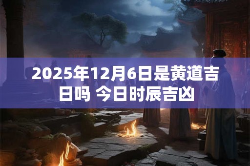 2025年12月6日是黄道吉日吗 今日时辰吉凶