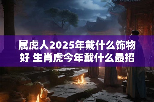 属虎人2025年戴什么饰物好 生肖虎今年戴什么最招财