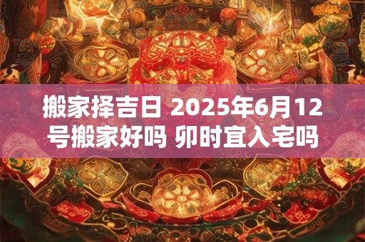 搬家择吉日 2025年6月12号搬家好吗 卯时宜入宅吗