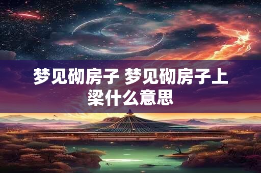 梦见砌房子 梦见砌房子上梁什么意思