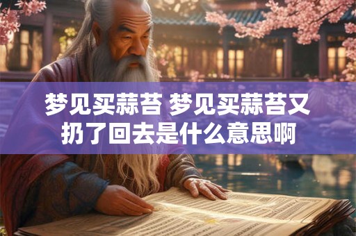 梦见买蒜苔 梦见买蒜苔又扔了回去是什么意思啊