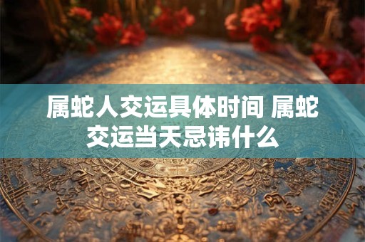 属蛇人交运具体时间 属蛇交运当天忌讳什么
