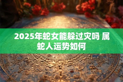 2025年蛇女能躲过灾吗 属蛇人运势如何