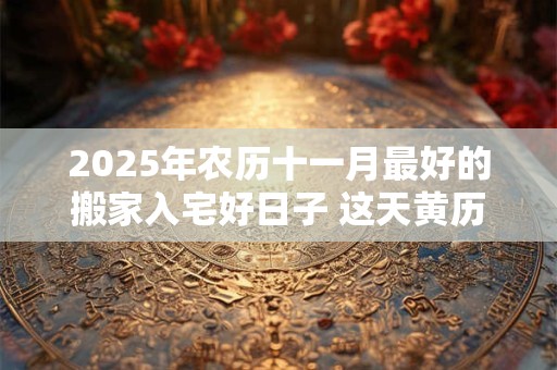 详细阅读:2025年农历十一月最好的搬家入宅好日子 这天黄历宜忌 2025年农历十一月最好的搬家入宅好日子 这天黄历宜忌