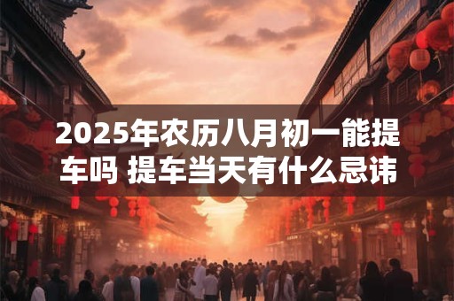 2025年农历八月初一能提车吗 提车当天有什么忌讳