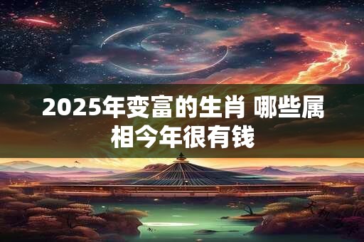 2025年变富的生肖 哪些属相今年很有钱 2025年变富的生肖 哪些属相今年很有钱